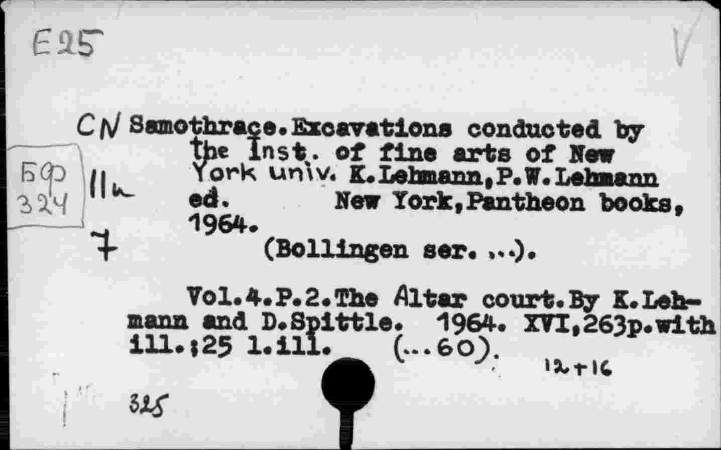 ﻿
С л/ Samothrace.Excavations conducted by .	the Inst,, of fine arts of New h	York	unw. K. Lehmann, P.W. Lehmann
2ДЧ	,,u-	ed.	Hew York,Pantheon books,
H	*1964.
4-	(Bollingen ser.
Vol.4.P.2.The Altar court.By K.Lehmann and D.Spittle. 1964. XVI,263p.with ill.; 25 l.ill. C..6O1
• IXrIC